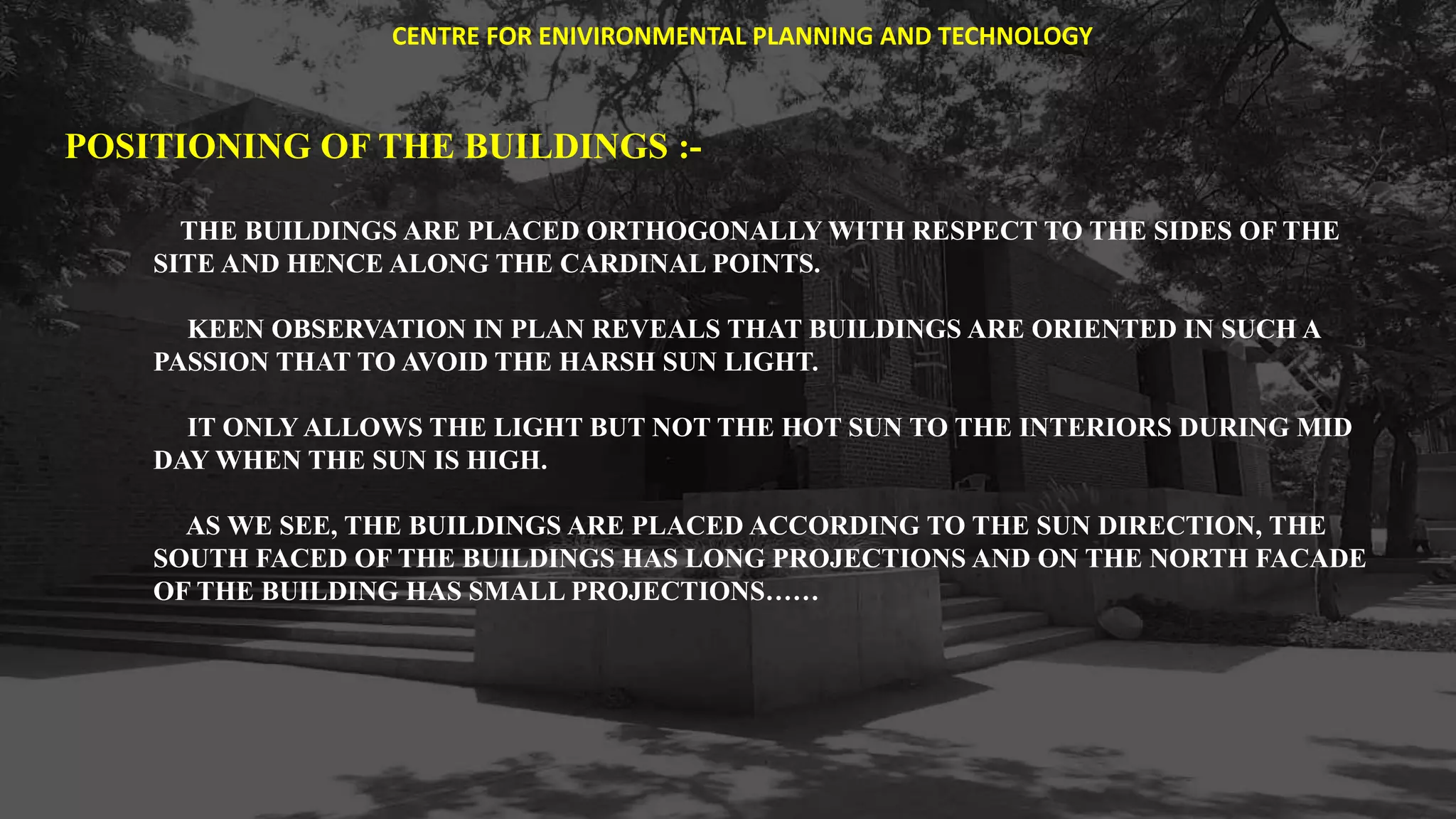 POSITIONING OF THE BUILDINGS :-
THE BUILDINGS ARE PLACED ORTHOGONALLY WITH RESPECT TO THE SIDES OF THE
SITE AND HENCE ALONG THE CARDINAL POINTS.
KEEN OBSERVATION IN PLAN REVEALS THAT BUILDINGS ARE ORIENTED IN SUCH A
PASSION THAT TO AVOID THE HARSH SUN LIGHT.
IT ONLY ALLOWS THE LIGHT BUT NOT THE HOT SUN TO THE INTERIORS DURING MID
DAY WHEN THE SUN IS HIGH.
AS WE SEE, THE BUILDINGS ARE PLACED ACCORDING TO THE SUN DIRECTION, THE
SOUTH FACED OF THE BUILDINGS HAS LONG PROJECTIONS AND ON THE NORTH FACADE
OF THE BUILDING HAS SMALL PROJECTIONS……
CENTRE FOR ENIVIRONMENTAL PLANNING AND TECHNOLOGY
 
