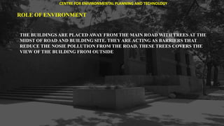 ROLE OF ENVIRONMENT
THE BUILDINGS ARE PLACED AWAY FROM THE MAIN ROAD WITH TREES AT THE
MIDST OF ROAD AND BUILDING SITE. THEY ARE ACTING AS BARRIERS THAT
REDUCE THE NOSIE POLLUTION FROM THE ROAD. THESE TREES COVERS THE
VIEW OF THE BUILDING FROM OUTSIDE
CENTRE FOR ENIVIRONMENTAL PLANNING AND TECHNOLOGY
 