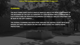 PLANNING
THE BUILT FORM STARTS WITH A PAIR OF PARALLEL WALLS.THE BASIC COMPONENT OF
THE BUILDINGS OF THE CEPT IS A DERIVATE OF LOAD-BEARING WALLS,SUPPORTING A
FLAT FLOOR SLABS.THE REPEATED OCCURRENCE OF PARALLEL WALLED STRUCTUES CAN
BE SEEN IN THE CEPT CAMPUS……
THE OVERALL PLANNING HAS BEEN DONE AROUND THE CENTRAL COURT WITH BUILT
MASSES ON SIDES AND GREEN ON ONE SIDE WHICH GIVES THE CAMPUS NOISE
PROTECTION………
CENTRE FOR ENIVIRONMENTAL PLANNING AND TECHNOLOGY
 