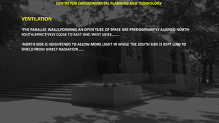 VENTILATION
•THE PARALLEL WALLS,FORMING AN OPEN TUBE OF SPACE ARE PREDOMINANTLY ALIGNED NORTH-
SOUTH,EFFECTIVELY CLOSE TO EAST AND WEST SIDES……..
•NORTH SIDE IS HEIGHTENED TO ALLOW MORE LIGHT IN WHILE THE SOUTH SIDE IS KEPT LOW TO
SHIELD FROM DIRECT RADIATION……
CENTRE FOR ENIVIRONMENTAL PLANNING AND TECHNOLOGY
 