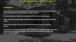 LANDSCAPE
THE CAMPUS IS FULL OF NEEM TREES,WHICH WERE PLANTED OVER THE YEARS SINCE THE
INTIAL PHASE MAKES HOT AHMEDABAD CLIMATE COOLER……..
THE TREES PROVIDE A PERPETUAL CHANGING PATTERN OF LIGHT AND SHADE…..
THERE ARE MANY INTERCONNECTING PATHWAYS WITH BRICK PAVING AND TERRACOTTA
TILING……
THERE ARE ALSO SMALL PLANTS WITHIN THE BUILDING AND PLOTTED PLANTS AT
PLACES…
THE STEPS IN FACT BECOME EXTERNAL ACTIVITY HUBS WITH STUDENTS USING THE LEVELS
FOR READING,ORGANSING INFORMAL DISCUSSIONS,PERFORMANCES OR EVEN FOR
SIMPLY LAZING AROUND
CENTRE FOR ENIVIRONMENTAL PLANNING AND TECHNOLOGY
 