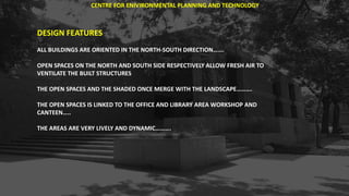 DESIGN FEATURES
ALL BUILDINGS ARE ORIENTED IN THE NORTH-SOUTH DIRECTION…….
OPEN SPACES ON THE NORTH AND SOUTH SIDE RESPECTIVELY ALLOW FRESH AIR TO
VENTILATE THE BUILT STRUCTURES
THE OPEN SPACES AND THE SHADED ONCE MERGE WITH THE LANDSCAPE……….
THE OPEN SPACES IS LINKED TO THE OFFICE AND LIBRARY AREA WORKSHOP AND
CANTEEN…..
THE AREAS ARE VERY LIVELY AND DYNAMIC……….
CENTRE FOR ENIVIRONMENTAL PLANNING AND TECHNOLOGY
 
