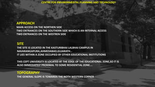 APPROACH
MAIN ACCESS ON THE NORTHEN SIDE
TWO ENTRANCES ON THE SOUTHERN SIDE WHICH IS AN INTERNAL ACCESS
TWO ENTRANCES ON THE WESTREN SIDE
SITE
THE SITE IS LOCATED IN THE KASTURIBHAI LALBHAI CAMPUS IN
NAVARANGAPURA,AHMEDABAD,GUJARATH…
IT LIES WITHIN A ZONE OCCUPIED BY OTHER EDUCATIONAL INSTITUTIONS
THIS CEPT UNIVERSITY IS LOCATED AT THE EDGE OF THE EDUCATIONAL ZONE,SO IT IS
ALSO IMMEDIATELY PROXIMAL TO SOME RESIDENTIAL ZONE….
TOPOGRAPHY
THE GENERAL SLOPE IS TOWARDS THE NOTH WESTERN CORNER
CENTRE FOR ENIVIRONMENTAL PLANNING AND TECHNOLOGY
 