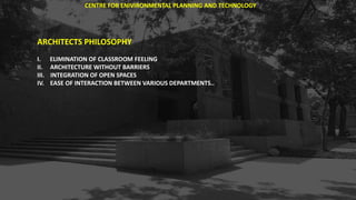 ARCHITECTS PHILOSOPHY
I. ELIMINATION OF CLASSROOM FEELING
II. ARCHITECTURE WITHOUT BARRIERS
III. INTEGRATION OF OPEN SPACES
IV. EASE OF INTERACTION BETWEEN VARIOUS DEPARTMENTS..
CENTRE FOR ENIVIRONMENTAL PLANNING AND TECHNOLOGY
 