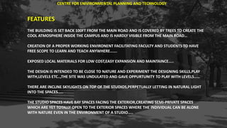 FEATURES
THE BUILDING IS SET BACK 100FT FROM THE MAIN ROAD AND IS COVERED BY TREES TO CREATE THE
COOL ATMOSPHERE INSIDE THE CAMPUS AND IS HARDLY VISIBLE FROM THE MAIN ROAD…
CREATION OF A PROPER WORKING ENVIRONENT FACILITATING FACULTY AND STUDENTS TO HAVE
FREE SCOPE TO LEARN AND TEACH ANYWHERE…….
EXPOSED LOCAL MATERIALS FOR LOW COST,EASY EXPANSION AND MAINTAINCE…..
THE DESIGN IS INTENDED TO BE CLOSE TO NATURE AND EXPERIMENT THE DESIGNING SKILLS,PLAY
WITH,LEVELS ETC..,THE SITE WAS UNDULATED AND GAVE OPPURTUNITY TO PLAY WITH LEVELS……
THERE ARE INCLINE SKYLIGHTS ON TOP OF THE STUDIOS,PERPETUALLY LETTING IN NATURAL LIGHT
INTO THE SPACES…..
THE STUDIO SPACES HAVE BAY SPACES FACING THE EXTERIOR,CREATING SEMI-PRIVATE SPACES
WHICH ARE YET TOTALLY OPEN TO THE EXTERIOR SPACES WHERE THE INDIVIDUAL CAN BE ALONE
WITH NATURE EVEN IN THE ENVIRONMENT OF A STUDIO…..
CENTRE FOR ENIVIRONMENTAL PLANNING AND TECHNOLOGY
 