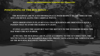 POSITIONING OF THE BUILDINGS :-
THE BUILDINGS ARE PLACED ORTHOGONALLY WITH RESPECT TO THE SIDES OF THE
SITE AND HENCE ALONG THE CARDINAL POINTS.
KEEN OBSERVATION IN PLAN REVEALS THAT BUILDINGS ARE ORIENTED IN SUCH A
PASSION THAT TO AVOID THE HARSH SUN LIGHT.
IT ONLY ALLOWS THE LIGHT BUT NOT THE HOT SUN TO THE INTERIORS DURING MID
DAY WHEN THE SUN IS HIGH.
AS WE SEE, THE BUILDINGS ARE PLACED ACCORDING TO THE SUN DIRECTION, THE
SOUTH FACED OF THE BUILDINGS HAS LONG PROJECTIONS AND ON THE NORTH FACADE
OF THE BUILDING HAS SMALL PROJECTIONS……
CENTRE FOR ENIVIRONMENTAL PLANNING AND TECHNOLOGY
 