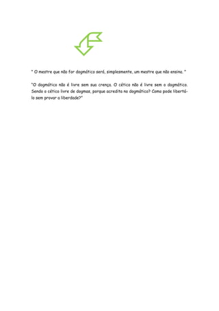 
" O mestre que não for dogmático será, simplesmente, um mestre que não ensina. "


“O dogmático não é livre sem sua crença. O cético não é livre sem o dogmático.
Sendo o cético livre de dogmas, porque acredita no dogmático? Como pode libertá-
lo sem provar a liberdade?”
 