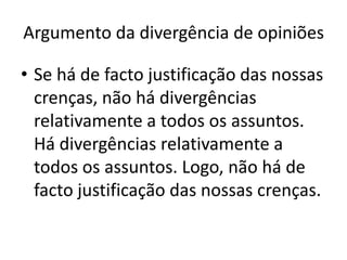Argumento da divergência de opiniões

• Se há de facto justificação das nossas
  crenças, não há divergências
  relativamente a todos os assuntos.
  Há divergências relativamente a
  todos os assuntos. Logo, não há de
  facto justificação das nossas crenças.
 