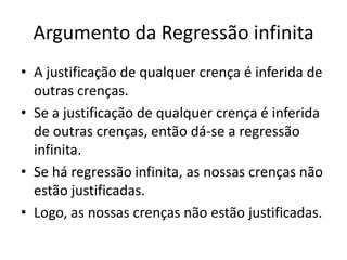 Argumento da Regressão infinita
• A justificação de qualquer crença é inferida de
  outras crenças.
• Se a justificação de qualquer crença é inferida
  de outras crenças, então dá-se a regressão
  infinita.
• Se há regressão infinita, as nossas crenças não
  estão justificadas.
• Logo, as nossas crenças não estão justificadas.
 