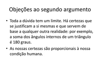 Objeções ao segundo argumento
• Toda a dúvida tem um limite. Há certezas que
  se justificam a si mesmas e que servem de
  base a qualquer outra realidade: por exemplo,
  a soma dos ângulos internos de um triângulo
  é 180 graus.
• As nossas certezas são proporcionais à nossa
  condição humana.
 