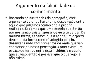 Argumento da falibilidade do
            conhecimento
• Baseando-se nas teorias da percepção, este
  argumento defende haver uma desconexão entre
  aquilo que julgamos conhecer e a própria
  realidade. Sabemos que uma estrela que é vista
  por nós já não existe, apesar de eu a visualizar. Da
  mesma forma, sabemos que a cor de um objecto
  depende da forma como é atingido pela luz,
  desencadeando comprimentos de onda que vão
  condicionar a nossa percepção. Como existe um
  espaço de tempo entre essa incidência e aquilo
  que eu vejo, então é possível que o que vejo já
  não exista.
 