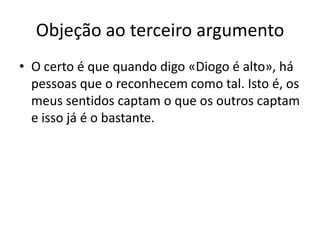 Objeção ao terceiro argumento
• O certo é que quando digo «Diogo é alto», há
  pessoas que o reconhecem como tal. Isto é, os
  meus sentidos captam o que os outros captam
  e isso já é o bastante.
 