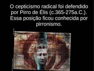 O cepticismo radical foi defendido
por Pirro de Élis (c.365-275a.C.).
Essa posição ficou conhecida por
pirronismo.

 