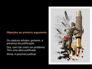 Objeções ao primeiro argumento
Os cépticos refutam, portanto, a
presença da justificação.
Ora, com isto criam um problema:
Têm uma ideia justificada.
Afinal, é possível justificar.

 