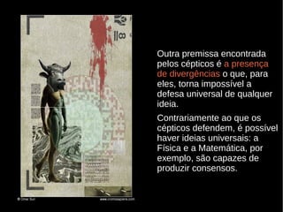 Outra premissa encontrada
pelos cépticos é a presença
de divergências o que, para
eles, torna impossível a
defesa universal de qualquer
ideia.
Contrariamente ao que os
cépticos defendem, é possível
haver ideias universais: a
Física e a Matemática, por
exemplo, são capazes de
produzir consensos.

 