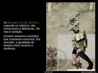 As divergências de opiniões,
segundo os cépticos, são
irreversíveis e definitivas. Tal
não é verdade.
Existem inúmeros exemplos
que contrariam esta tese. Por
exemplo, a igualdade de
direitos entre homens e
mulheres.

 