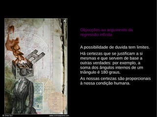 Objecções ao argumento da
regressão infinita
A possibilidade de duvida tem limites.
Há certezas que se justificam a si
mesmas e que servem de base a
outras verdades: por exemplo, a
soma dos ângulos internos de um
triângulo é 180 graus.
As nossas certezas são proporcionais
à nossa condição humana.

 