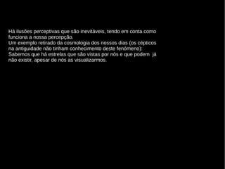 Há ilusões perceptivas que são inevitáveis, tendo em conta como
funciona a nossa percepção.
Um exemplo retirado da cosmologia dos nossos dias (os cépticos
na antiguidade não tinham conhecimento deste fenómeno):
Sabemos que há estrelas que são vistas por nós e que podem já
não existir, apesar de nós as visualizarmos.

 