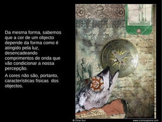 Da mesma forma, sabemos
que a cor de um objecto
depende da forma como é
atingido pela luz,
desencadeando
comprimentos de onda que
vão condicionar a nossa
percepção.
A cores não são, portanto,
características físicas dos
objectos.

 