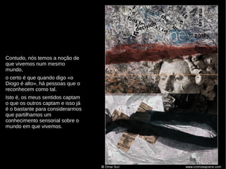 Contudo, nós temos a noção de
que vivemos num mesmo
mundo,
o certo é que quando digo «o
Diogo é alto», há pessoas que o
reconhecem como tal.
Isto é, os meus sentidos captam
o que os outros captam e isso já
é o bastante para considerarmos
que partilhamos um
conhecimento sensorial sobre o
mundo em que vivemos.

 