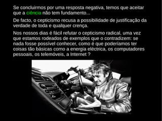 Se concluirmos por uma resposta negativa, temos que aceitar
que a ciência não tem fundamento...
De facto, o cepticismo recusa a possibilidade de justificação da
verdade de toda e qualquer crença.
Nos nossos dias é fácil refutar o cepticismo radical, uma vez
que estamos rodeados de exemplos que o contradizem: se
nada fosse possível conhecer, como é que poderíamos ter
coisas tão básicas como a energia eléctrica, os computadores
pessoais, os telemóveis, a Internet ?

 