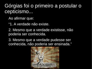 Górgias foi o primeiro a postular o
cepticismo...
Ao afirmar que:
“1. A verdade não existe.
2. Mesmo que a verdade existisse, não
poderia ser conhecida.
3. Mesmo que a verdade pudesse ser
conhecida, não poderia ser ensinada.”

 