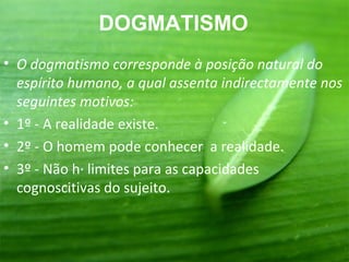 DOGMATISMO
• O dogmatismo corresponde à posição natural do
  espírito humano, a qual assenta indirectamente nos
  seguintes motivos:
• 1º - A realidade existe.
• 2º - O homem pode conhecer a realidade.
• 3º - Não há limites para as capacidades
  cognoscitivas do sujeito.
 