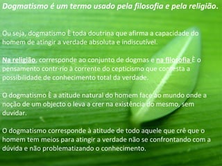 Dogmatismo é um termo usado pela filosofia e pela religião.


Ou seja, dogmatismo é toda doutrina que afirma a capacidade do
homem de atingir a verdade absoluta e indiscutível.

Na religião, corresponde ao conjunto de dogmas e na filosofia é o
pensamento contrário à corrente do cepticismo que contesta a
possibilidade de conhecimento total da verdade.

O dogmatismo é a atitude natural do homem face ao mundo onde a
noção de um objecto o leva a crer na existência do mesmo, sem
duvidar.

O dogmatismo corresponde à atitude de todo aquele que crê que o
homem tem meios para atingir a verdade não se confrontando com a
dúvida e não problematizando o conhecimento.
 