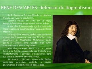 RENÉ DESCARTES: defensor do dogmatismo.
      René Descartes foi um filósofo e cientista
francês que viveu no século XVII.
      Descarte nasceu em 1596, em La Haye,
França, e faleceu em 1650, em Estocolmo, Suécia.
      A sua obra é considerada um dos principais
responsáveis pela denominada revolução científica
moderna.
      Formou-se em Direito, porém nunca exerceu
a profissão. Escreveu a sua obra filosófica mais
importante, as Meditações Metafísicas, onde
consta o famoso lema “cogito, ergo sum”
traduzido como “Penso, logo existo”.
      Mantinha correspondência com a rainha
Cristina da Suécia, considerada sua discípula, que
insistentemente o convidou a transferir-se para
sua corte, até que em 1649 ele aceitou.
       No entanto o frio sueco, quase polar, foi-lhe
demasiado agressivo, vindo-lhe a causar
pneumonia e o falecimento em poucos dias.
 