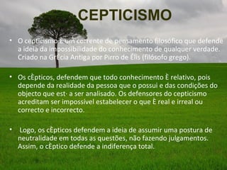 CEPTICISMO
• O cepticismo é um corrente de pensamento filosófico que defende
  a ideia da impossibilidade do conhecimento de qualquer verdade.
  Criado na Grécia Antiga por Pirro de Élis (filósofo grego).

• Os cépticos, defendem que todo conhecimento é relativo, pois
  depende da realidade da pessoa que o possui e das condições do
  objecto que está a ser analisado. Os defensores do cepticismo
  acreditam ser impossível estabelecer o que é real e irreal ou
  correcto e incorrecto.

•   Logo, os cépticos defendem a ideia de assumir uma postura de
    neutralidade em todas as questões, não fazendo julgamentos.
    Assim, o céptico defende a indiferença total.
 