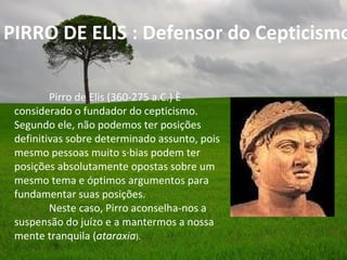 PIRRO DE ELIS : Defensor do Cepticismo

         Pirro de Elis (360-275 a.C.) é
 considerado o fundador do cepticismo.
 Segundo ele, não podemos ter posições
 definitivas sobre determinado assunto, pois
 mesmo pessoas muito sábias podem ter
 posições absolutamente opostas sobre um
 mesmo tema e óptimos argumentos para
 fundamentar suas posições.
         Neste caso, Pirro aconselha-nos a
 suspensão do juízo e a mantermos a nossa
 mente tranquila (ataraxia).
 