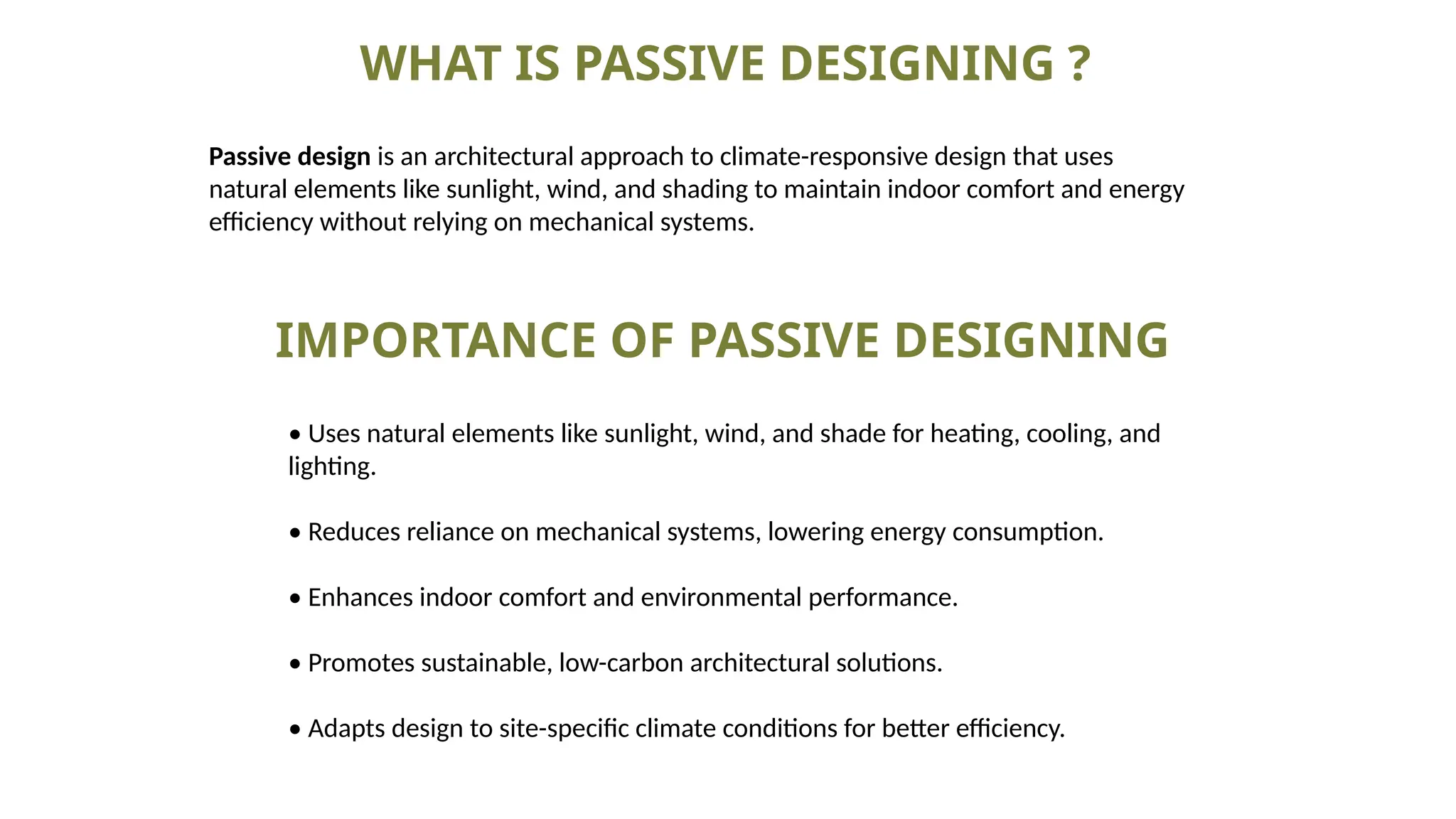 WHAT IS PASSIVE DESIGNING ?
Passive design is an architectural approach to climate-responsive design that uses
natural elements like sunlight, wind, and shading to maintain indoor comfort and energy
efficiency without relying on mechanical systems.
IMPORTANCE OF PASSIVE DESIGNING
• Uses natural elements like sunlight, wind, and shade for heating, cooling, and
lighting.
• Reduces reliance on mechanical systems, lowering energy consumption.
• Enhances indoor comfort and environmental performance.
• Promotes sustainable, low-carbon architectural solutions.
• Adapts design to site-specific climate conditions for better efficiency.
 