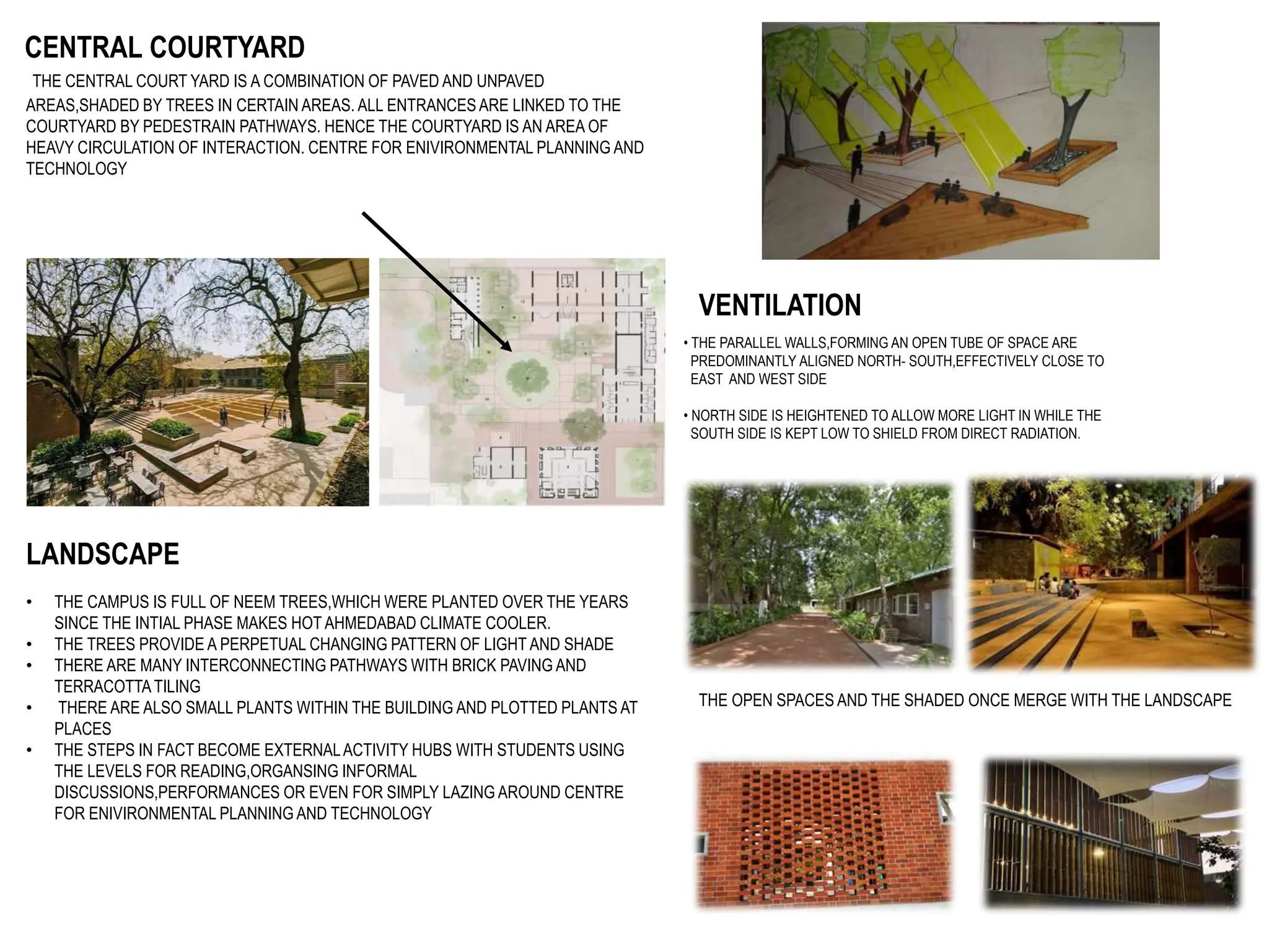 CENTRAL COURTYARD
THE CENTRAL COURT YARD IS A COMBINATION OF PAVED AND UNPAVED
AREAS,SHADED BY TREES IN CERTAIN AREAS. ALL ENTRANCES ARE LINKED TO THE
COURTYARD BY PEDESTRAIN PATHWAYS. HENCE THE COURTYARD IS AN AREA OF
HEAVY CIRCULATION OF INTERACTION. CENTRE FOR ENIVIRONMENTAL PLANNING AND
TECHNOLOGY
VENTILATION
• THE PARALLEL WALLS,FORMING AN OPEN TUBE OF SPACE ARE
PREDOMINANTLY ALIGNED NORTH- SOUTH,EFFECTIVELY CLOSE TO
EAST AND WEST SIDE
• NORTH SIDE IS HEIGHTENED TO ALLOW MORE LIGHT IN WHILE THE
SOUTH SIDE IS KEPT LOW TO SHIELD FROM DIRECT RADIATION.
LANDSCAPE
• THE CAMPUS IS FULL OF NEEM TREES,WHICH WERE PLANTED OVER THE YEARS
SINCE THE INTIAL PHASE MAKES HOT AHMEDABAD CLIMATE COOLER.
• THE TREES PROVIDE A PERPETUAL CHANGING PATTERN OF LIGHT AND SHADE
• THERE ARE MANY INTERCONNECTING PATHWAYS WITH BRICK PAVING AND
TERRACOTTATILING
• THERE ARE ALSO SMALL PLANTS WITHIN THE BUILDING AND PLOTTED PLANTS AT
PLACES
• THE STEPS IN FACT BECOME EXTERNALACTIVITY HUBS WITH STUDENTS USING
THE LEVELS FOR READING,ORGANSING INFORMAL
DISCUSSIONS,PERFORMANCES OR EVEN FOR SIMPLY LAZING AROUND CENTRE
FOR ENIVIRONMENTAL PLANNING AND TECHNOLOGY
THE OPEN SPACES AND THE SHADED ONCE MERGE WITH THE LANDSCAPE
 