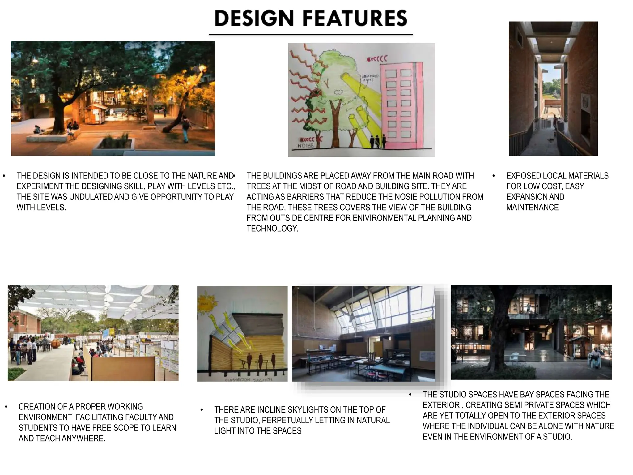 • THE DESIGN IS INTENDED TO BE CLOSE TO THE NATURE AND
EXPERIMENT THE DESIGNING SKILL, PLAY WITH LEVELS ETC.,
THE SITE WAS UNDULATED AND GIVE OPPORTUNITY TO PLAY
WITH LEVELS.
• CREATION OF A PROPER WORKING
ENVIRONMENT FACILITATING FACULTY AND
STUDENTS TO HAVE FREE SCOPE TO LEARN
AND TEACH ANYWHERE.
• EXPOSED LOCAL MATERIALS
FOR LOW COST, EASY
EXPANSION AND
MAINTENANCE
• THERE ARE INCLINE SKYLIGHTS ON THE TOP OF
THE STUDIO, PERPETUALLY LETTING IN NATURAL
LIGHT INTO THE SPACES
• THE STUDIO SPACES HAVE BAY SPACES FACING THE
EXTERIOR , CREATING SEMI PRIVATE SPACES WHICH
ARE YET TOTALLY OPEN TO THE EXTERIOR SPACES
WHERE THE INDIVIDUAL CAN BE ALONE WITH NATURE
EVEN IN THE ENVIRONMENT OF A STUDIO.
• THE BUILDINGS ARE PLACED AWAY FROM THE MAIN ROAD WITH
TREES AT THE MIDST OF ROAD AND BUILDING SITE. THEY ARE
ACTING AS BARRIERS THAT REDUCE THE NOSIE POLLUTION FROM
THE ROAD. THESE TREES COVERS THE VIEW OF THE BUILDING
FROM OUTSIDE CENTRE FOR ENIVIRONMENTAL PLANNING AND
TECHNOLOGY.
 