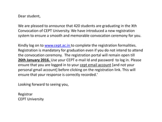 Dear student,
We are pleased to announce that 420 students are graduating in the Xth
Convocation of CEPT University. We have introduced a new registration
system to ensure a smooth and memorable convocation ceremony for you.
Kindly log on to www.cept.ac.in to complete the registration formalities.
Registration is mandatory for graduation even if you do not intend to attend
the convocation ceremony. The registration portal will remain open till
26th January 2016. Use your CEPT e-mail Id and password to log in. Please
ensure that you are logged in to your cept email account [and not your
personal gmail account] before clicking on the registration link. This will
ensure that your response is correctly recorded.'
Looking forward to seeing you,
Registrar
CEPT University
 