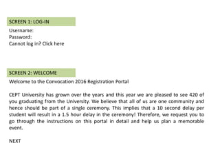 Username:
Password:
Cannot log in? Click here
SCREEN 1: LOG-IN
Welcome to the Convocation 2016 Registration Portal
CEPT University has grown over the years and this year we are pleased to see 420 of
you graduating from the University. We believe that all of us are one community and
hence should be part of a single ceremony. This implies that a 10 second delay per
student will result in a 1.5 hour delay in the ceremony! Therefore, we request you to
go through the instructions on this portal in detail and help us plan a memorable
event.
NEXT
SCREEN 2: WELCOME
 