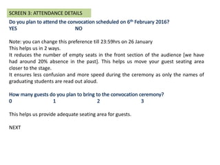 Note: you can change this preference till 23:59hrs on 26 January
This helps us in 2 ways.
It reduces the number of empty seats in the front section of the audience [we have
had around 20% absence in the past]. This helps us move your guest seating area
closer to the stage.
It ensures less confusion and more speed during the ceremony as only the names of
graduating students are read out aloud.
This helps us provide adequate seating area for guests.
NEXT
SCREEN 3: ATTENDANCE DETAILS
 