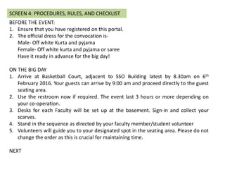 BEFORE THE EVENT:
1. Ensure that you have registered on this portal.
2. The official dress for the convocation is-
Male- Off white Kurta and pyjama
Female- Off white kurta and pyjama or saree
Have it ready in advance for the big day!
ON THE BIG DAY
1. Arrive at Basketball Court, adjacent to SSO Building latest by 8.30am on 6th
February 2016. Your guests can arrive by 9:00 am and proceed directly to the guest
seating area.
2. Use the restroom now if required. The event last 3 hours or more depending on
your co-operation.
3. Desks for each Faculty will be set up at the basketball court. Sign-in and collect your
scarves.
4. Stand in the sequence as directed by your faculty member/student volunteer
5. Volunteers will guide you to your designated spot in the seating area. Please do not
change the order as this is crucial for maintaining time.
NEXT
SCREEN 4: PROCEDURES, RULES, AND CHECKLIST
 