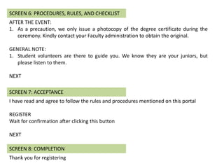 AFTER THE EVENT:
1. As a precaution, we only issue a photocopy of the degree certificate during the
ceremony. Kindly contact your Faculty administration to obtain the original.
GENERAL NOTE:
1. Student volunteers are there to guide you. We know they are your juniors, but
please listen to them.
NEXT
SCREEN 6: PROCEDURES, RULES, AND CHECKLIST
I have read and agree to follow the rules and procedures mentioned on this portal
REGISTER
Wait for confirmation after clicking this button
NEXT
SCREEN 7: ACCEPTANCE
Thank you for registering
SCREEN 8: COMPLETION
 
