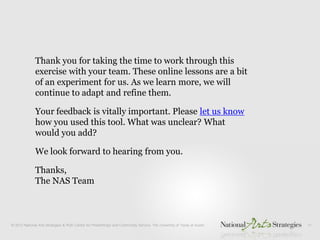 Thank you for taking the time to work through this
exercise with your team. These online lessons are a bit
of an experiment for us. As we learn more, we will
continue to adapt and refine them.

Your feedback is vitally important. Please let us know
how you used this tool. What was unclear? What
would you add?

We look forward to hearing from you.

Thanks,
The NAS Team
 