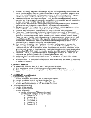 5. Multitrack processing, A system in which simple requests requiring relatively minimal review are
      placed in one processing track and more voluminous and complex requests are placed in one or
      more other tracks. Requests in each track are processed on a first in/first out basis. A requester
      who has an urgent need for records may request expedited processing (see below).
   6. Expedited processing, An agency will process a FOIA request on an expedited basis when a
      requester has shown an exceptional need or urgency for the records which warrants prioritization
      of his or her request over other requests that were made earlier.
   7. Simple request, A FOIA request that an agency using multitrack processing places in its fastest
      (nonexpedited) track based on the volume and/or simplicity of records requested.
   8. Complex request, A FOIA request that an agency using multitrack processing places in a slower
      track based on the volume and/or complexity of records requested.
   9. Grant, An agency decision to disclose all records in full in response to a FOIA request.
  10. Partial grant, An agency decision to disclose a record in part in response to a FOIA request,
      deleting information determined to be exempt under one or more of the FOIA's exemptions; or a
      decision to disclose some records in their entireties, but to withhold others in whole or in part.
  11. Denial, An agency decision not to release any part of a record or records in response to a FOIA
      request because all the information in the requested records is determined by the agency to be
      exempt under one or more of the FOIA's exemptions, or for some procedural reason (such as
      because no record is located in response to a FOIA request).
  12. Time limits, The time period in the Freedom of Information Act for an agency to respond to a
      FOIA request (ordinarily 20 working days from proper receipt of a "perfected" FOIA request).
  13. "Perfected" request, A FOIA request for records which adequately describes the records sought,
      which has been received by the FOIA office of the agency or agency component in possession of
      the records, and for which there is no remaining question about the payment of applicable fees.
  14. Exemption 3 statute, A separate federal statute prohibiting the disclosure of a certain type of
      information and authorizing its withholding under FOIA subsection (b)(3).
  15. Median number, The middle, not average, number. For example, of 3, 7, and 14, the median
      number is 7.
  16. Average number, The number obtained by dividing the sum of a group of numbers by the quantity
      of numbers in the group.

IV. Exemption 3 Statutes
A. List of Exemption 3 statutes relied on by agency during current fiscal year.
    1. Brief description of type(s) of information withheld under each statute: None
    2. Statement of whether a court has upheld the use of each statute. If so, then cite example.
         None

V. Initial FOIA/PA Access Requests
A. Numbers of initial requests.
    1. Number of requests pending as of end of preceding fiscal year 9
    2. Number of requests received during current fiscal year 24
    3. Number of requests processed during current fiscal year 23
    4. Number of requests pending as of end of current fiscal year 10
B. Disposition of initial requests.
    1. Number of total grants 3
    2. Number of partial grants 5
    3. Number of denials 0
             a. number of times each FOIA exemption used
                (counting each exemption once per request)
                      1. Exemption 1 0
                      2. Exemption 2 2
                      3. Exemption 3 0
                      4. Exemption 4 0
                      5. Exemption 5 3
                      6. Exemption 6 0
                                                   2
 