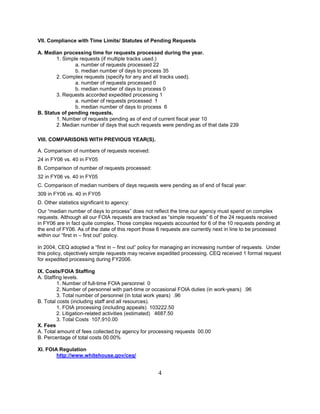 VII. Compliance with Time Limits/ Statutes of Pending Requests

A. Median processing time for requests processed during the year.
        1. Simple requests (if multiple tracks used.)
                a. number of requests processed 22
                b. median number of days to process 35
        2. Complex requests (specify for any and all tracks used).
                a. number of requests processed 0
                b. median number of days to process 0
        3. Requests accorded expedited processing 1
                a. number of requests processed 1
                b. median number of days to process 6
B. Status of pending requests.
        1. Number of requests pending as of end of current fiscal year 10
        2. Median number of days that such requests were pending as of that date 239

VIII. COMPARISONS WITH PREVIOUS YEAR(S).

A. Comparison of numbers of requests received:
24 in FY06 vs. 40 in FY05
B. Comparison of number of requests processed:
32 in FY06 vs. 40 in FY05
C. Comparison of median numbers of days requests were pending as of end of fiscal year:
309 in FY06 vs. 40 in FY05
D. Other statistics significant to agency:
Our “median number of days to process” does not reflect the time our agency must spend on complex
requests. Although all our FOIA requests are tracked as “simple requests” 6 of the 24 requests received
in FY06 are in fact quite complex. Those complex requests accounted for 6 of the 10 requests pending at
the end of FY06. As of the date of this report those 6 requests are currently next in line to be processed
within our “first in – first out” policy.

In 2004, CEQ adopted a “first in – first out” policy for managing an increasing number of requests. Under
this policy, objectively simple requests may receive expedited processing. CEQ received 1 formal request
for expedited processing during FY2006.

IX. Costs/FOIA Staffing
A. Staffing levels.
         1. Number of full-time FOIA personnel 0
         2. Number of personnel with part-time or occasional FOIA duties (in work-years) .96
         3. Total number of personnel (in total work years) .96
B. Total costs (including staff and all resources).
         1. FOIA processing (including appeals) 103222.50
         2. Litigation-related activities (estimated) 4687.50
         3. Total Costs 107,910.00
X. Fees
A. Total amount of fees collected by agency for processing requests 00.00
B. Percentage of total costs 00.00%

XI. FOIA Regulation
        http://www.whitehouse.gov/ceq/


                                                    4
 