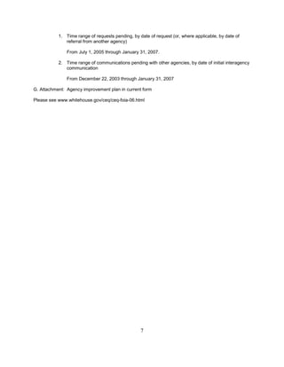 1. Time range of requests pending, by date of request (or, where applicable, by date of
              referral from another agency)

               From July 1, 2005 through January 31, 2007.

           2. Time range of communications pending with other agencies, by date of initial interagency
              communication

               From December 22, 2003 through January 31, 2007

G. Attachment: Agency improvement plan in current form

Please see www.whitehouse.gov/ceq/ceq-foia-06.html




                                                  7
 