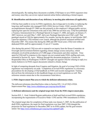 chronologically. By making these documents available, CEQ hopes to save FOIA requesters time
and money since they can review topical material online before submitting a formal request.

B. Identification and discussion of any deficiency in meeting plan milestones (if applicable).

CEQ has been unable to revise its FOIA regulations, due in large part to its delay in replacing the
long-time staff member who managed CEQ’s FOIA Service Center. CEQ’s record of FOIA
accomplishments through FY 2006 was due primarily to this employee’s diligent public service;
replacing him upon his retirement at the end of July 2006 has not been easy. CEQ first published
a Vacancy Announcement for a Paralegal Special on August 17, 2006, and again, on January 27,
2007; however, not until May 7, 2007, did a new Paralegal Specialist join CEQ’s staff. That
paralegal stayed at CEQ for approximately five months, leaving the agency in mid October 2007.
Upon her departure, CEQ initiated a new search, although the position remained unfilled until
December 2007. This means that during the 2006 and 2007 fiscal years, CEQ went without
dedicated FOIA staff for approximately 12 out of 17 months.

Also during this period, CEQ was ask to respond to an inquiry from the House Committee on
Oversight and Government Reform regarding climate change science and policy, which
ultimately involved the production of 27,000 pages of documents and other materials. Time
spent by CEQ staff in response to this request was not counted under FOIA staffing and costs,
estimated in Section IX, supra. Midway through this document production, Citizens for
Responsible Ethics in Washington (“CREW”) brought suit against CEQ for refusing to reply in a
timely fashion to its FOIA request documents related to climate change.

In light of competing demands from Congress and litigation, the goal of revising CEQ’s FOIA
regulations was temporarily set aside. Completion of revised FOIA regulations is a necessary
precondition for developing a CEQ handbook on FOIA and records management. Training
derived from the information in this handbook hinges on revised regulations as well. This
milestone remains unmet due to the circumstances listed above.

1. FOIA Improvement Plan area to which the deficient milestone(s) relate.

The deficient milestones described below relate to Section D/E, 3-4 of CEQ’s FOIA
Improvement Plan: http://www.whitehouse.gov/ceq/ceq-foia-06.html

2. Deficient milestone(s) and the original target date from the FOIA improvement plan.

Section D/E, 3. Goal: Federal Register publication of draft and final revised FOIA regulations,
incorporating the requirements of Executive Order 13392 and the 1996 Amendments to FOIA.

The original target date for completion of these tasks was January 5, 2007, for the publication of
draft FOIA regulations; the target for final regulations was June 2007. CEQ changed the
projection for final regulations to December 2007 in its FOIA update, but the goal remains
unmet. See http://www.whitehouse.gov/ceq/ceq-foia-update07.pdf,
 