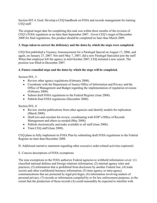 Section D/E 4. Goal: Develop a CEQ handbook on FOIA and records management for training
CEQ staff.

The original target date for completing this task was within three months of the revision of
CEQ’s FOIA regulation or no later than September 2007. Given CEQ’s target of December
2008 for final regulations, this product should be completed no later than March 2009.

3. Steps taken to correct the deficiency and the dates by which the steps were completed.

CEQ first published a Vacancy Announcement for a Paralegal Special on August 17, 2006, and
again, on January 27, 2007. Not until May 7, 2007, did a new Paralegal Specialist join the staff.
When that employee left the agency in mid-October 2007, CEQ initiated a new search. The
position was filled in December 2007.

4. Future remedial steps and the dates by which the steps will be completed.

Section D/E, 3:
   • Review other agency regulations (February 2008).
   • Coordinate with the Department of Justice Office of Information and Privacy and the
       Office of Management and Budget regarding the implementation of regulation revisions
       (February 2008).
   • Submit draft FOIA regulations to the Federal Register (June 2008).
   • Publish final FOIA regulations (December 2008).

Section D/E, 4:
   • Review similar publications from other agencies and identify models for replication
       (March 2008).
   • Draft text and circulate for review, coordinating with EOP’s Office of Records
       Management and others as needed (May 2008).
   • Publish electronically and make available to all staff (June 2008).
   • Train CEQ staff (June 2008).

CEQ plans to fully implement its FOIA Plan by submitting draft FOIA regulations to the Federal
Register no later than December 2008.

D. Additional narrative statement regarding other executive order-related activities (optional)

E. Concise descriptions of FOIA exemptions

The nine exemptions to the FOIA authorize Federal agencies to withhold information cover: (1)
classified national defense and foreign relations information; (2) internal agency rules and
practices; (3) information that is prohibited from disclosure by another Federal law; (4) trade
secrets and other confidential business information; (5) inter-agency or intra-agency
communications that are protected by legal privileges; (6) information involving matters of
personal privacy; (7) records or information compiled by or for law enforcement purposes, to the
extent that the production of those records (A) could reasonably be expected to interfere with
 