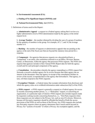 b. Environmental Assessment (EA);

       c. Finding of No Significant Impact (FONSI); and

       d. National Environmental Policy Act (NEPA).

2. Definitions of terms used in this Report:

       a. Administrative Appeal—a request to a Federal agency asking that it review at a
       higher administrative level a FOIA determination made by the agency at the initial
       request level.

       b. Average Number—the number obtained by dividing the sum of a group of numbers
       by the quantity of numbers in the group. For example, of 3, 7, and 14, the average
       number is 8.

       c. Backlog—the number of requests or administrative appeals that are pending at the
       agency at the end of the fiscal year that are beyond the statutory time period for a
       response.

       d. Component—for agencies that process requests on a decentralized basis, a
       “component” is an entity, also sometimes referred to as an Office, Division, Bureau,
       Center, or Directorate, within the agency that processes FOIA requests. The FOIA now
       requires that agencies include in their Annual FOIA Report data for both the agency
       overall and for each principal component of the agency.

       e. Consultation—the procedure whereby the agency responding to a FOIA request first
       forwards a record to another agency for its review because that other agency has an
       interest in the document. Once the agency in receipt of the consultation finishes its
       review of the record, it responds back to the agency that forwarded it. That agency, in
       turn, will then respond to the FOIA requester.

       f. Exemption 3 Statute—a Federal statue that exempts information from disclosure and
       which the agency relies on to withhold information under subsection (b)(3) of the FOIA.

       g. FOIA request—a FOIA request is generally a request to a Federal agency for access
       to records concerning another person, i.e., a “third-party” request, or concerning an
       organization, or a particular topic of interest. FOIA requests also include requests made
       by requesters seeking records concerning themselves, i.e., “first-Party requests) when
       those requesters are not subject to the Privacy Act, such as non-US citizens. Moreover,
       because all first-party requesters should be afforded the benefit of both the access
       provisions of the FOIA as well as those of the Privacy Act, FOIA requests also include
       any first-party requests where an agency determines that it much search beyond its
       Privacy Act “systems of records” or where a Privacy Act exemption applies, and the




                                                                                                   2
 