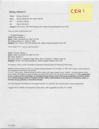 Boling, Edward A.C                                                                          E1
  From:     Boling, Edward A.
  Sent:     Friday, November 04, 2005 5:08 PM
  To:      Perhach, William
  cc:      Sokul, Stanley S.
  Subject: FW: Homner: CEl FOIA Request Re: Global Change Research Act of '90

Have we seen anything like this?

    Original Message---
       ----
From: Sokul, Stanley S.
Sent: Friday, November 04, 2005 3:42 PM
To: Boling, Edward A.; 'Glenn ETallia'
Subject: FW: Homner: CEI FOIA Request Re: Global Change Research Act of '90
Ted & Glenn, FYI   -   did you get the same?


From: Toomey, Sandra J.
Sent: Friday, November 04, 2005 3:41 PM
To: Sokul, Stanley S.
Cc: Hays, Sharon L.; Burgess-Gregg, Mary; Davis, Tawanna J.; Mielke, Dawn M.
Subject: Homner: CEI FOIA Request Re: Global Change Research Act of '90
Christopher Homner of the Competitive Enterprise Institute faxed the following FOIA today:

'Mindful of the provisions of the U.S. Global Change Research Act of 1990, 15 USC 2921 et seq., and pursuant to
the Freedom of Information Act (FOIA),
5 U.S.C., 552 et seq., please provide us within twenty (20) days copies of any "charter", correspondence and/or
other written discussion or communication to and/or from and/or by any governmental agency or office pertainn
to the creation of the Committee on Climate Change Science and Techniology ftegratilon (CCCSTI) and/or
U.S. Climate Change Science Program (CCSP), and/or authorization of any powers or functions within or
transfer of any authority or functions thereto.

CEI also requests Fee Waiver on the basis that CEI is a nonprofit, tax-exempt public interest organization.

Logged into IQ 108022 and assigned to Stan Sokul, with suggested due date of 11/1 8/05.




3/2/2006
 