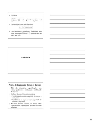 11
• Da tabela:
• Determinação valor crítico do teste:
• Para demonstrar capacidade, fornecedor deve
tomar amostra de 70 itens e Cp amostral deve ser
maior que 1,46.
(alto) 1,66
1,25
(baixo) 1,33
p
p
C
C
= = 70 e 1,10
(baixo)p
C
n
C
= =
1,10 (baixo) 1,46pC C= =
Exercício 4
Análise de Capacidade –Cartas de Controle
• Não são necessárias especificações para
estimar parâmetros e estabelecer a estabilidade
do processo
• Gráficos Xbarra e R permitem analisar
√ Variabilidade instantânea: capacidade do processo a
curto prazo
√ Variabilidade ao longo do tempo: capacidade do
processo a longo prazo
• Auxiliam bastante quando os dados sobre
capacidade são coletados em períodos de tempo
diferentes
 