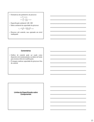 13
• Estimativas dos parâmetros do processo:
• Especificação unilateral: LIE: 200
• Índice unilateral da capacidade do processo:
• Processo sob controle, mas operando em nível
inadequado
Comentários
• Gráfico de controle pode ser usado como
dispositivo de monitoramento ou diário de bordo
para mostrar efeito de modificações
• É inseguro analisar capacidade de processos fora
de controle
Limites de Especificação sobre
Componentes
 