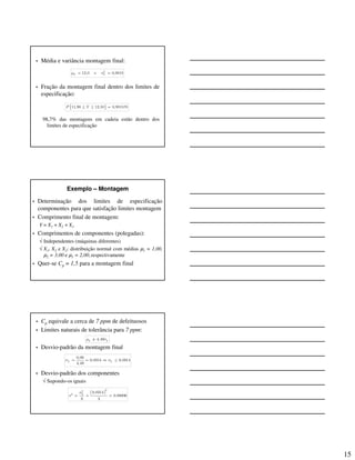15
• Média e variância montagem final:
• Fração da montagem final dentro dos limites de
especificação:
98,7% das montagens em cadeia estão dentro dos
limites de especificação
2
12,0 e 0,0018Y Yµ σ= =
{ }11,90 12,10 0,981578P Y≤ ≤ =
Exemplo – Montagem
• Determinação dos limites de especificação
componentes para que satisfação limites montagem
• Comprimento final de montagem:
Y = X1 + X2 + X3
• Comprimentos de componentes (polegadas):
√ Independentes (máquinas diferentes)
√ X1, X2 e X3: distribuição normal com médias µ1 = 1,00,
µ2 = 3,00 e µ3 = 2,00,respectivamente
• Quer-se Cp = 1,5 para a montagem final
• Cp equivale a cerca de 7 ppm de defeituosos
• Limites naturais de tolerância para 7 ppm:
• Desvio-padrão da montagem final
• Desvio-padrão dos componentes
√ Supondo-os iguais
4,49Y Yµ σ±
0,06
0,0314 0,0314
4,49
Y Yσ σ= = ⇒ ≤
( )
22
2
0,0314
0,00006
3 3
Yσ
σ = = =
 